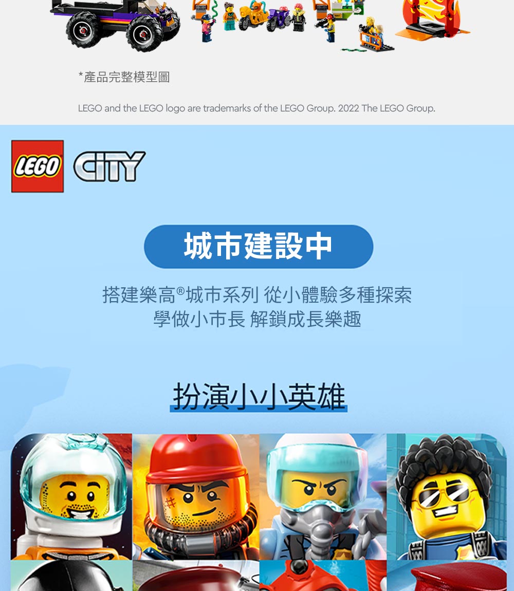 *產品完整模型圖LEGO and the LEGO logo are trademarks of the LEGO Group. 2022 The LEGO Group.LEGO CITY城市建設中搭建樂高®城市系列 從小體驗多種探索學做小市長 解鎖成長樂趣扮演小小英雄